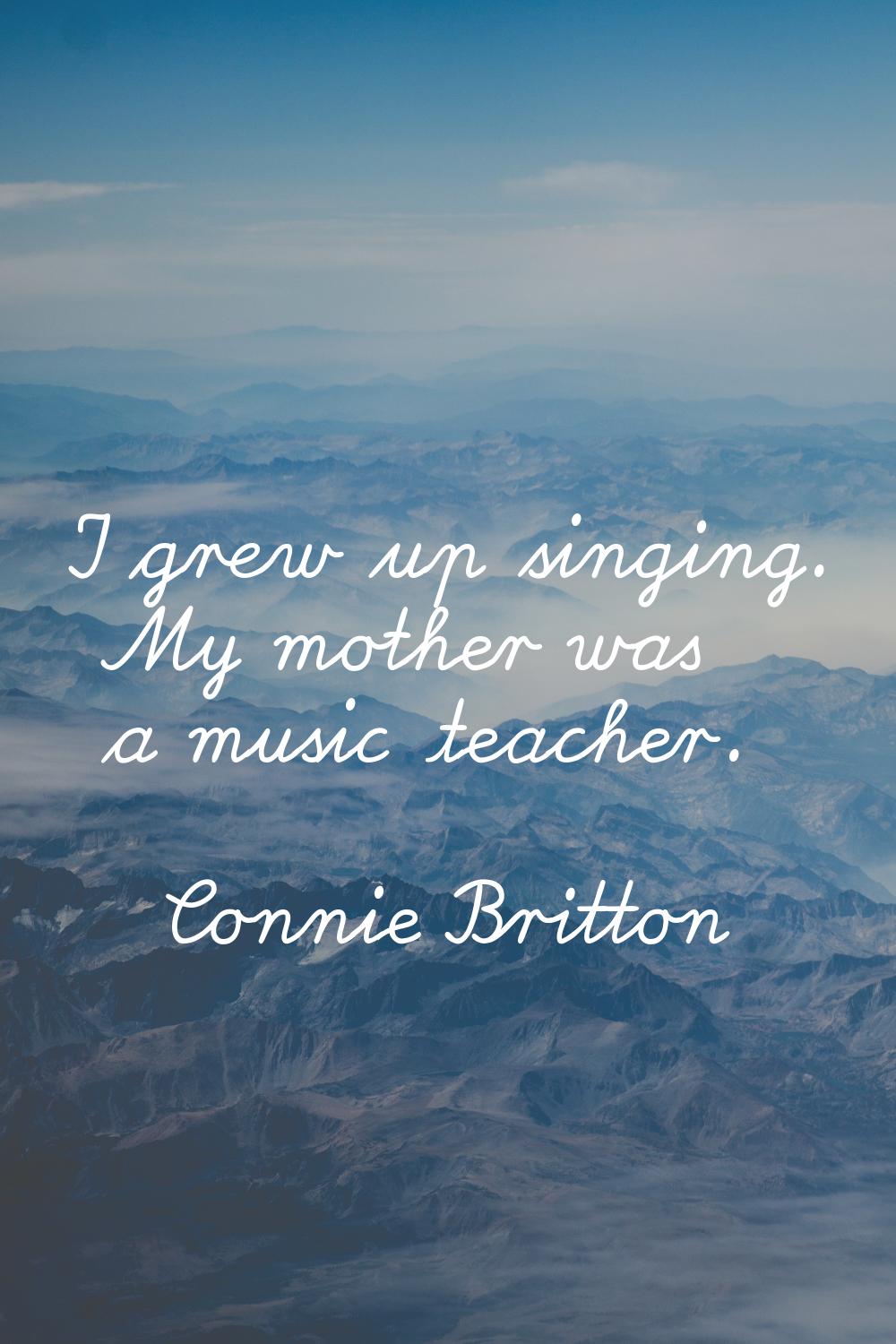 I grew up singing. My mother was a music teacher.