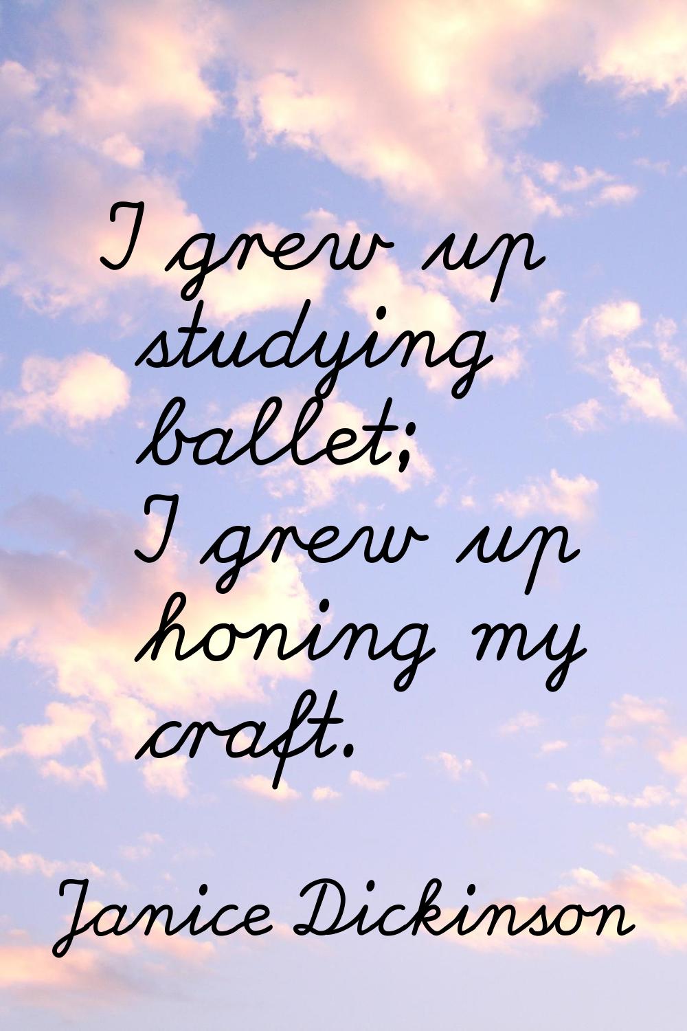 I grew up studying ballet; I grew up honing my craft.