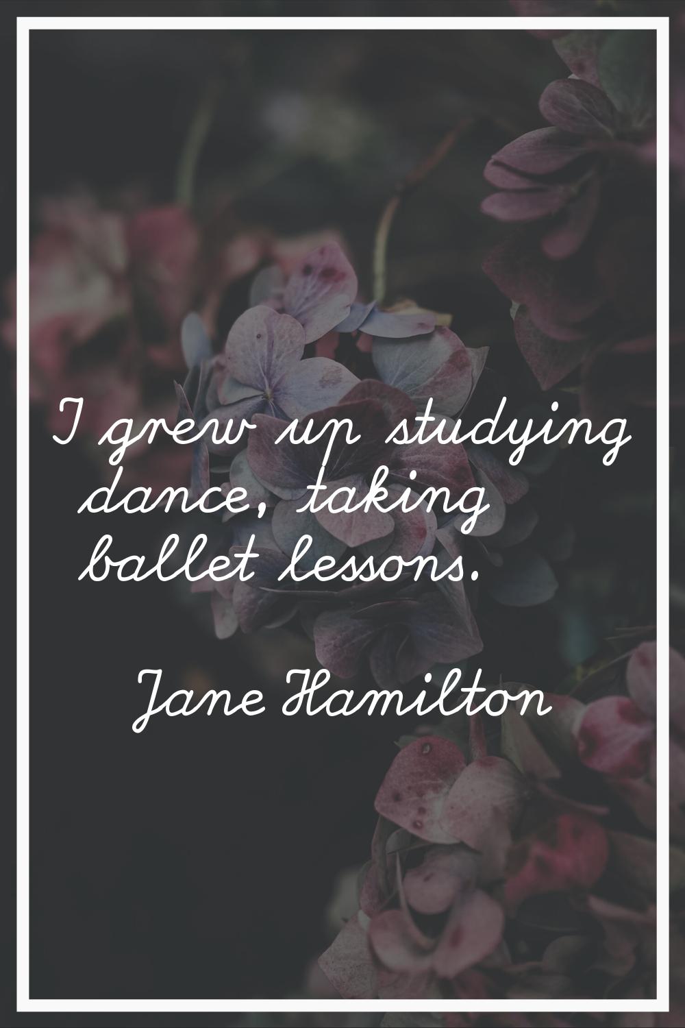 I grew up studying dance, taking ballet lessons.