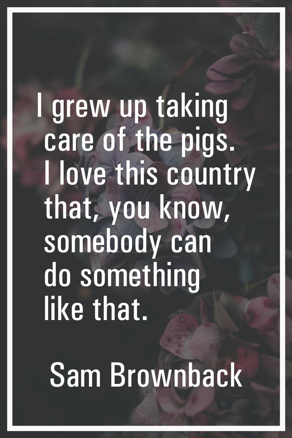 I grew up taking care of the pigs. I love this country that, you know, somebody can do something li