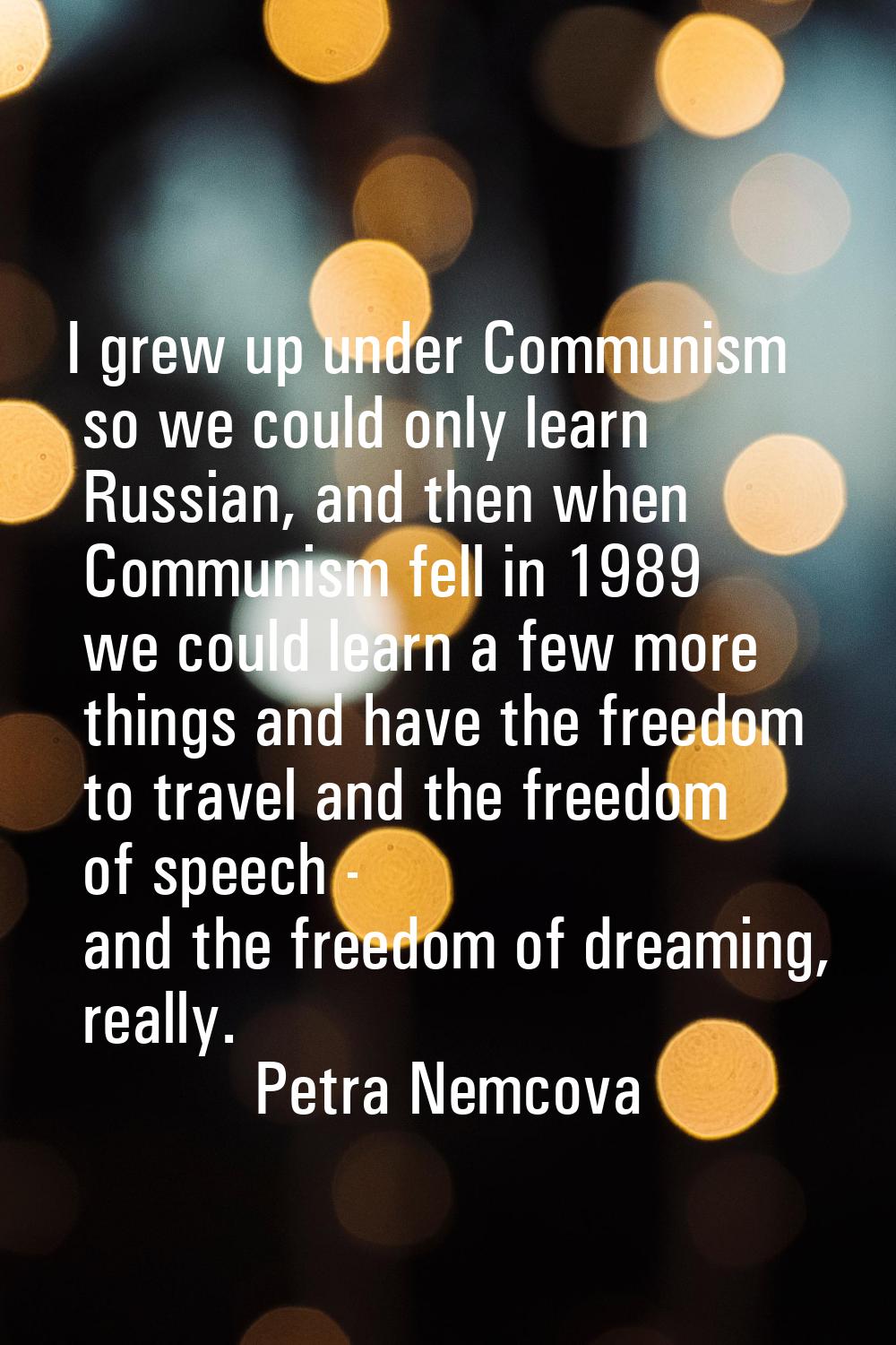 I grew up under Communism so we could only learn Russian, and then when Communism fell in 1989 we c