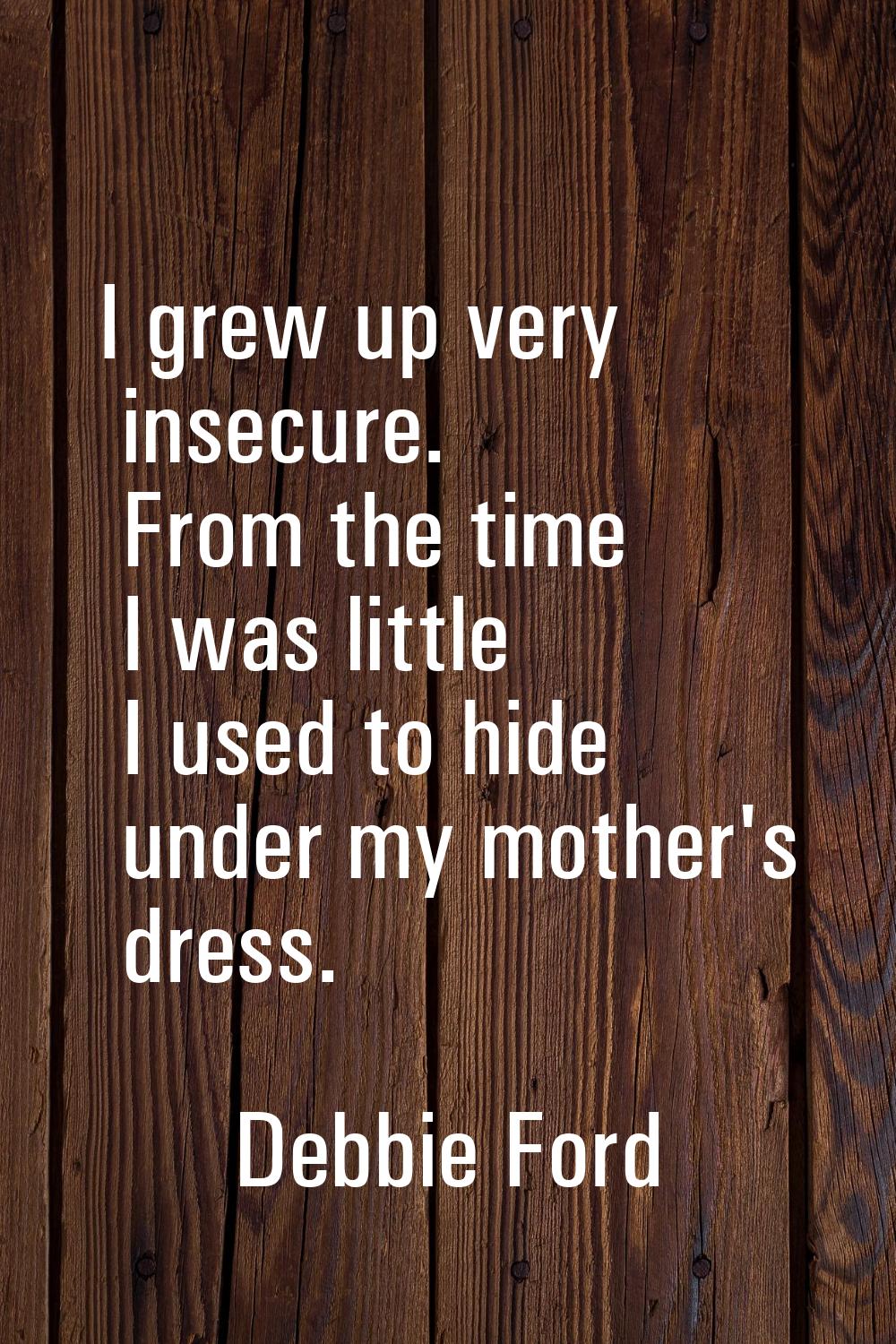 I grew up very insecure. From the time I was little I used to hide under my mother's dress.