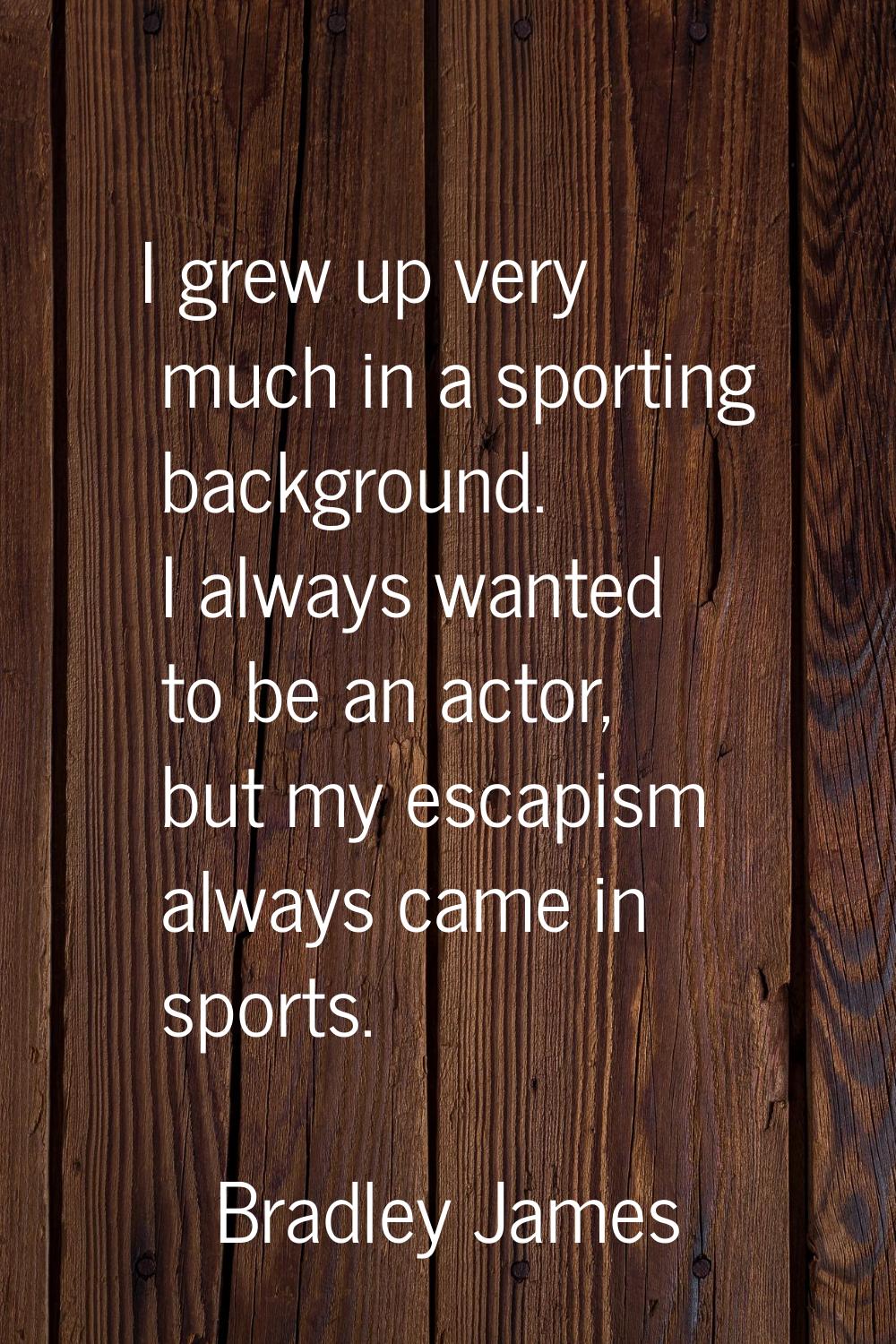 I grew up very much in a sporting background. I always wanted to be an actor, but my escapism alway