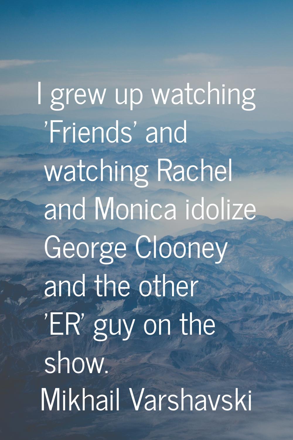 I grew up watching 'Friends' and watching Rachel and Monica idolize George Clooney and the other 'E