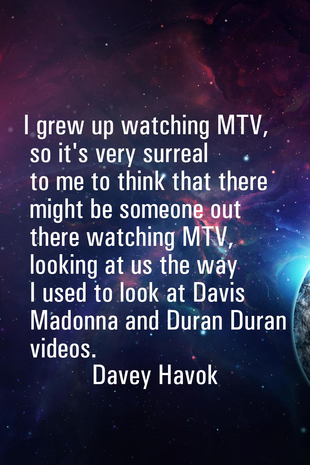 I grew up watching MTV, so it's very surreal to me to think that there might be someone out there w