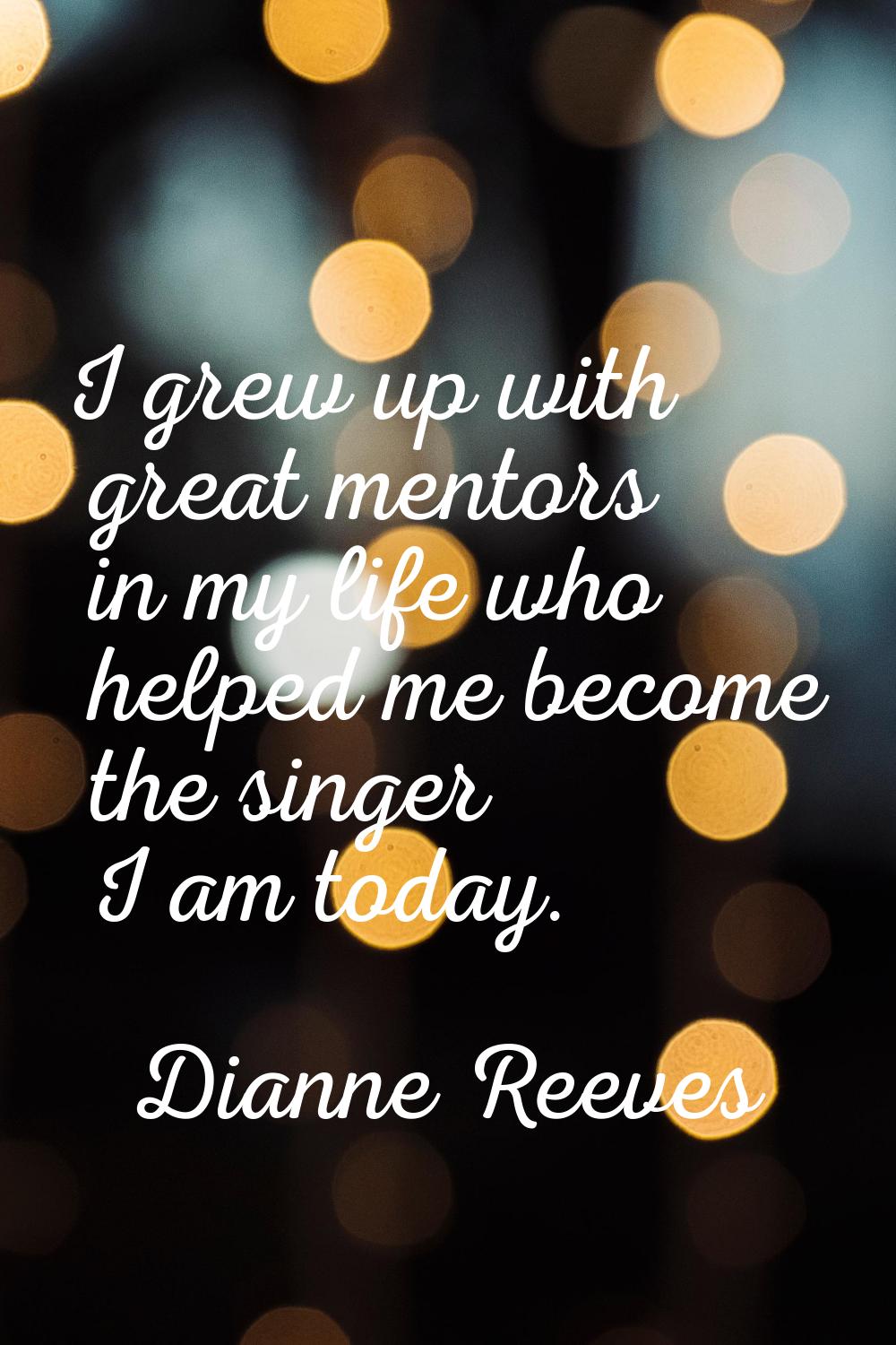 I grew up with great mentors in my life who helped me become the singer I am today.