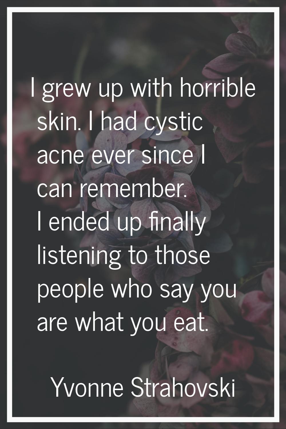 I grew up with horrible skin. I had cystic acne ever since I can remember. I ended up finally liste