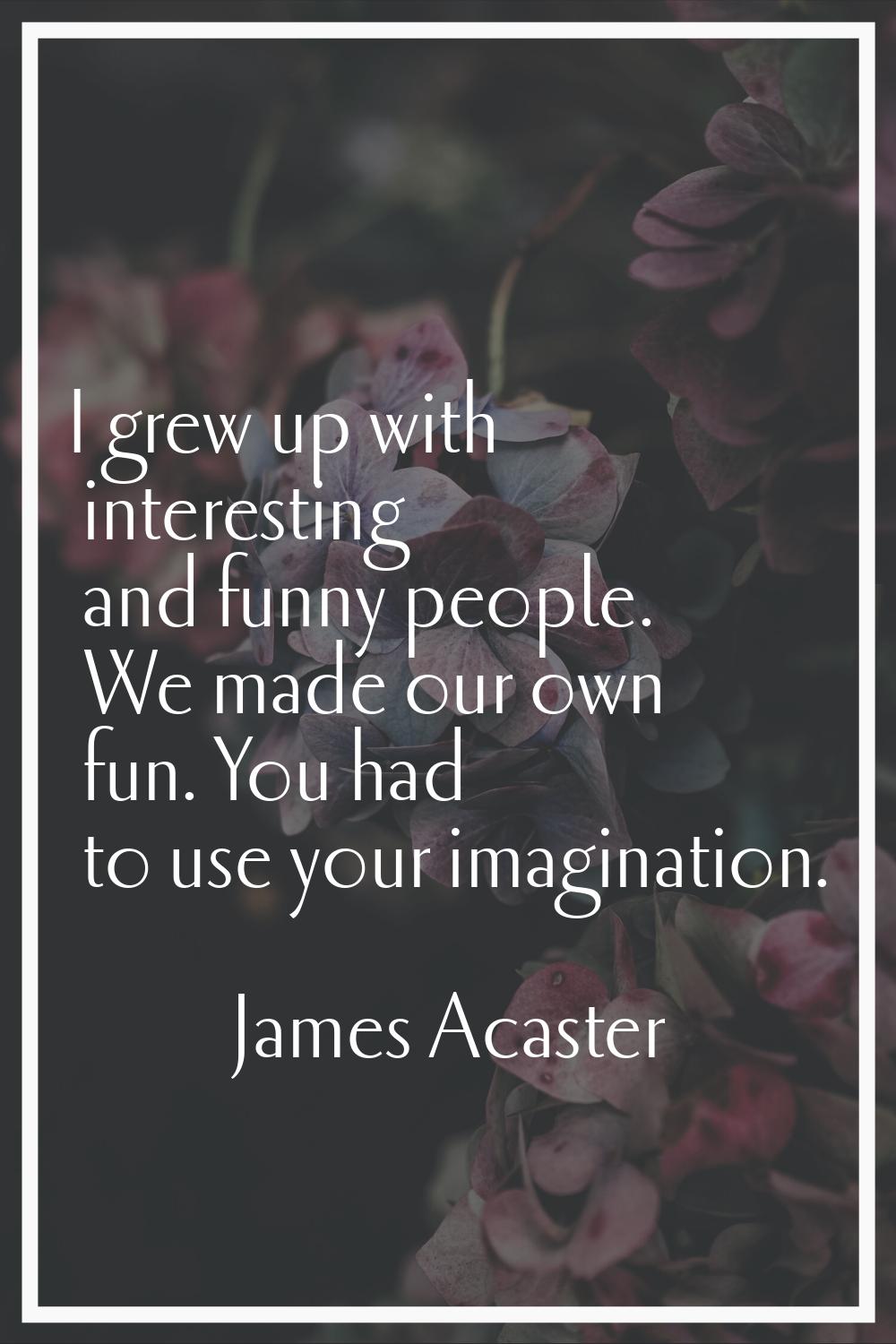 I grew up with interesting and funny people. We made our own fun. You had to use your imagination.