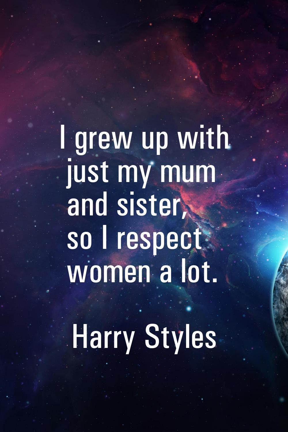 I grew up with just my mum and sister, so I respect women a lot.