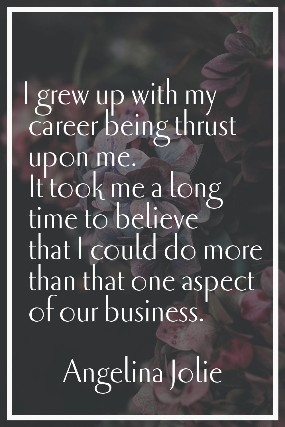 I grew up with my career being thrust upon me. It took me a long time to believe that I could do mo