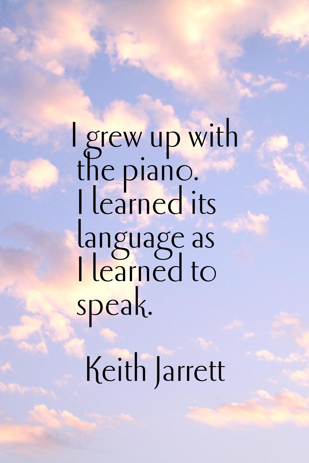 I grew up with the piano. I learned its language as I learned to speak.