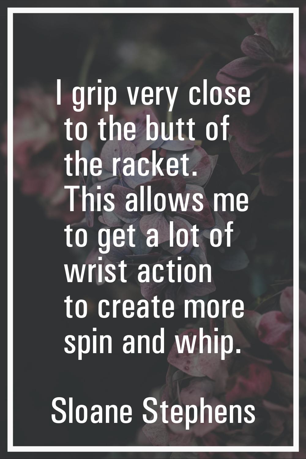 I grip very close to the butt of the racket. This allows me to get a lot of wrist action to create 