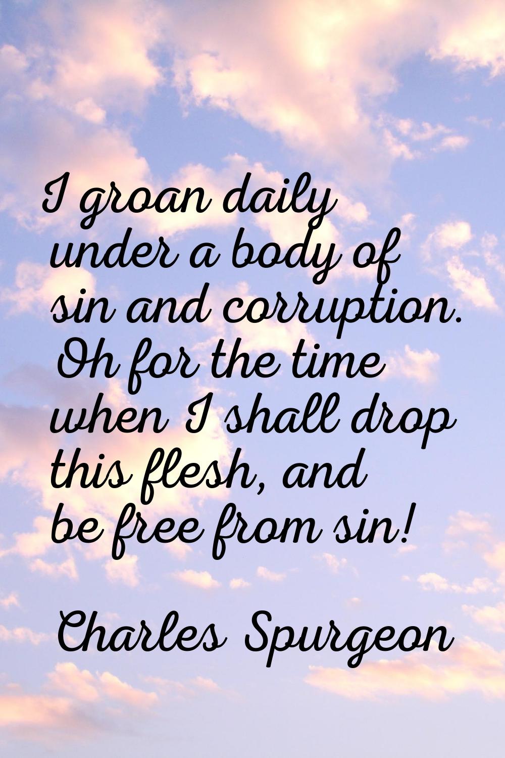 I groan daily under a body of sin and corruption. Oh for the time when I shall drop this flesh, and