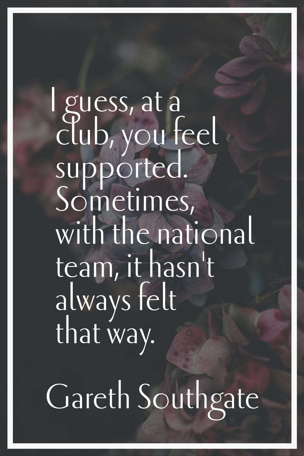 I guess, at a club, you feel supported. Sometimes, with the national team, it hasn't always felt th