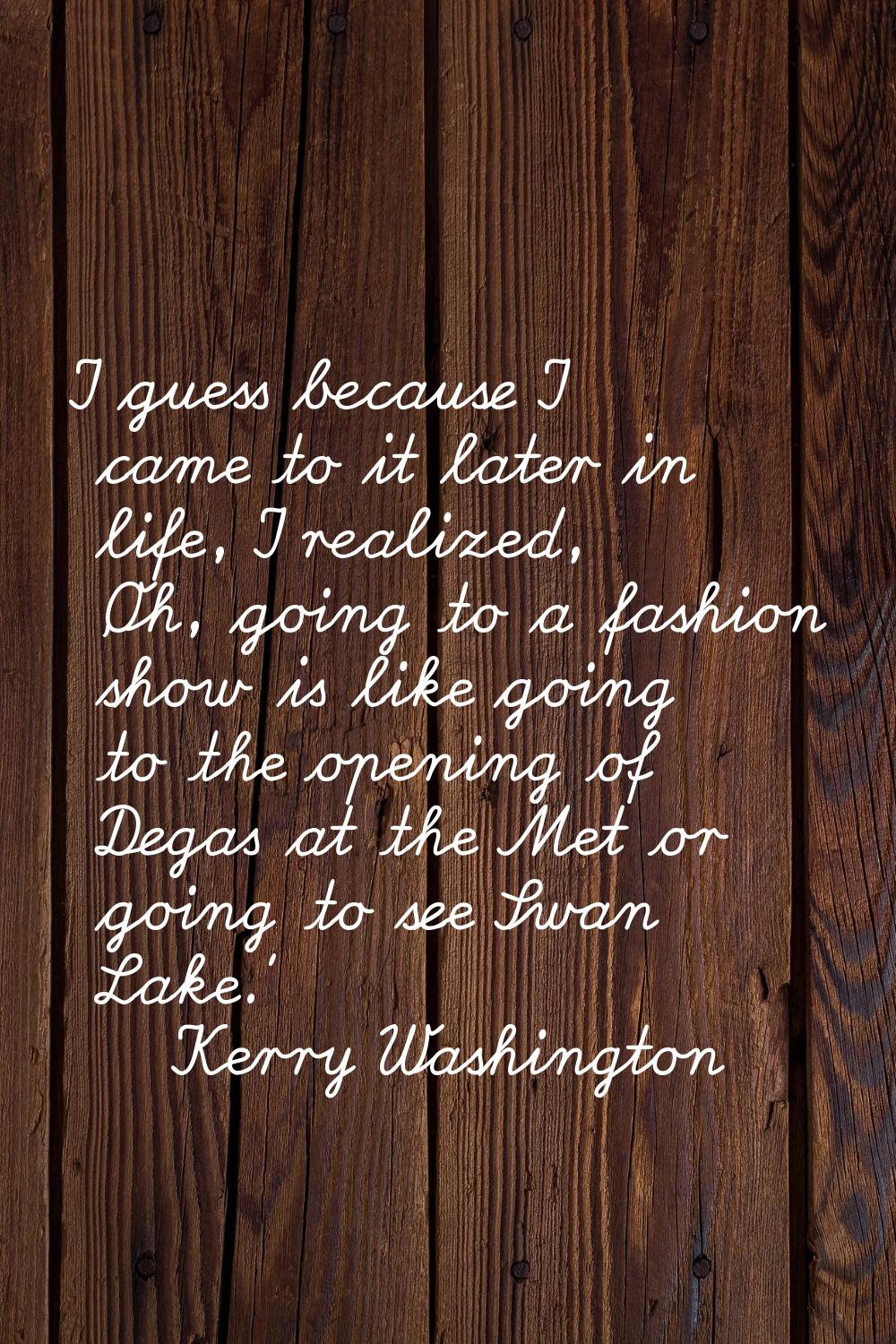 I guess because I came to it later in life, I realized, 'Oh, going to a fashion show is like going 
