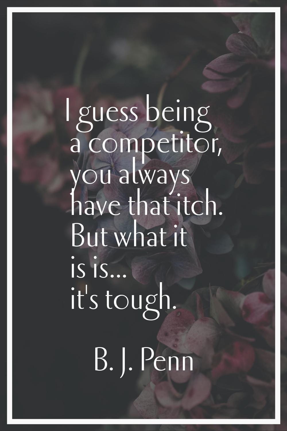 I guess being a competitor, you always have that itch. But what it is is... it's tough.