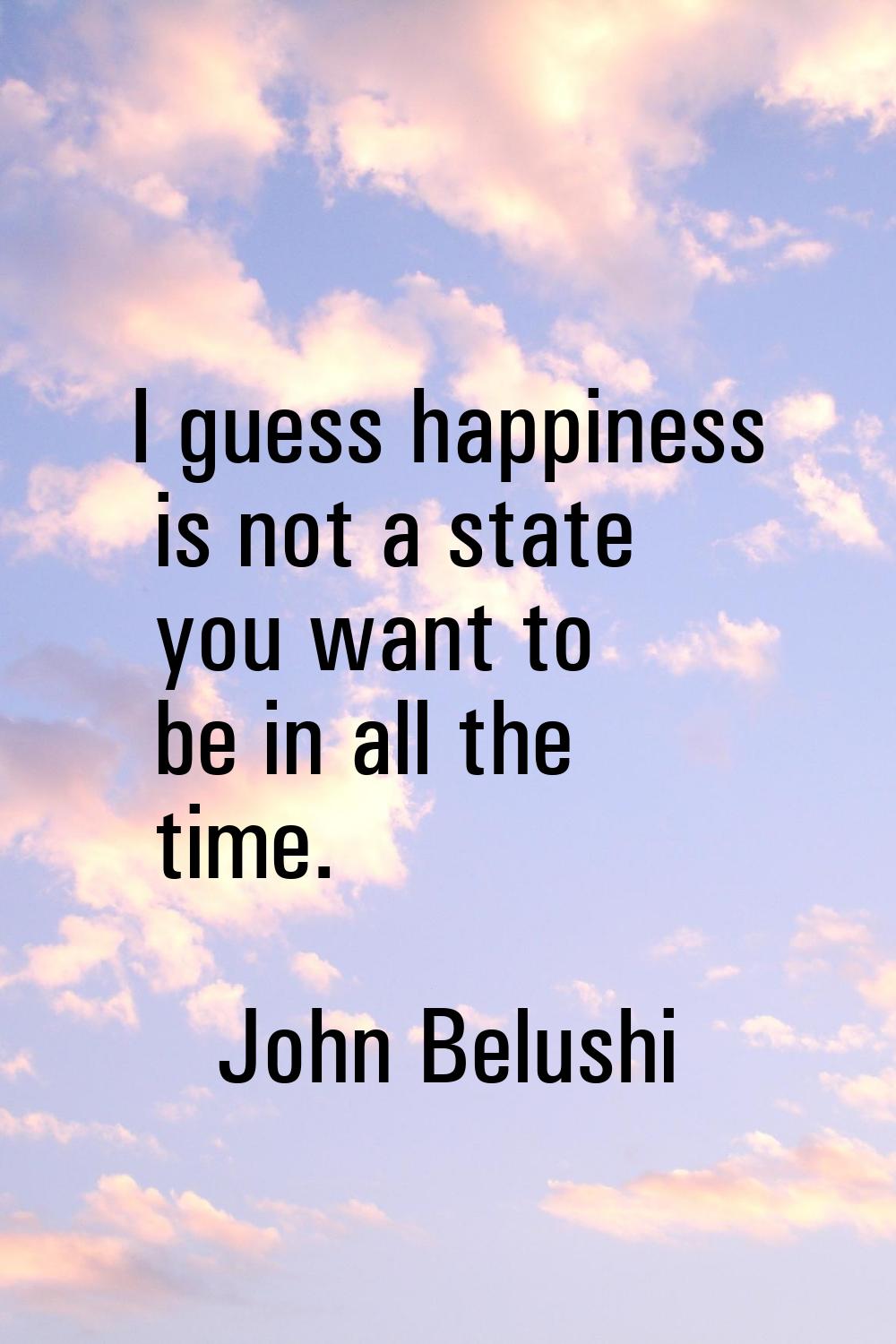 I guess happiness is not a state you want to be in all the time.