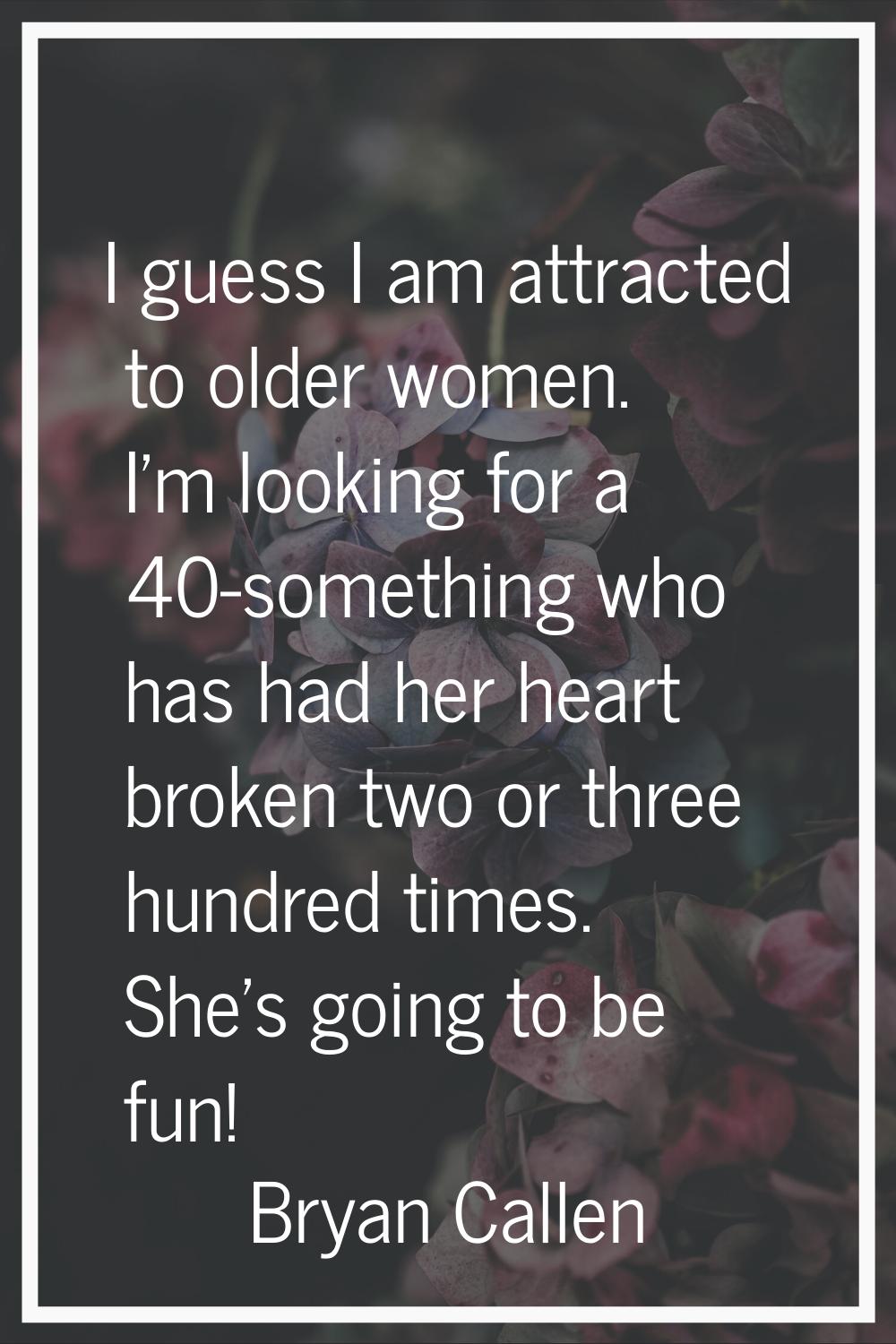 I guess I am attracted to older women. I'm looking for a 40-something who has had her heart broken 