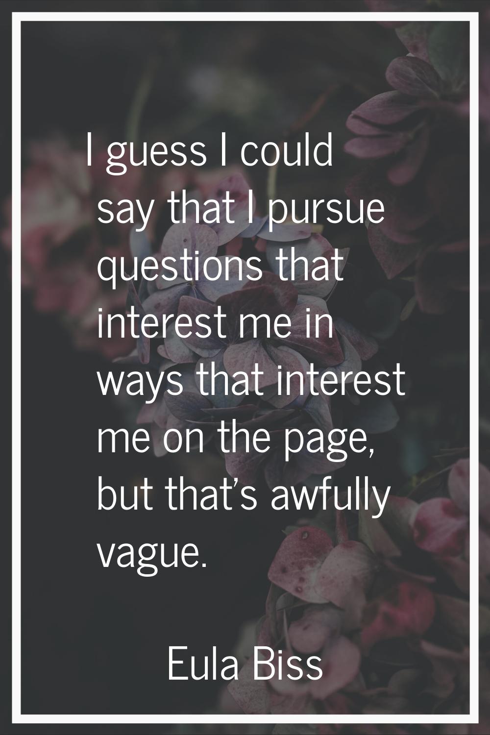I guess I could say that I pursue questions that interest me in ways that interest me on the page, 