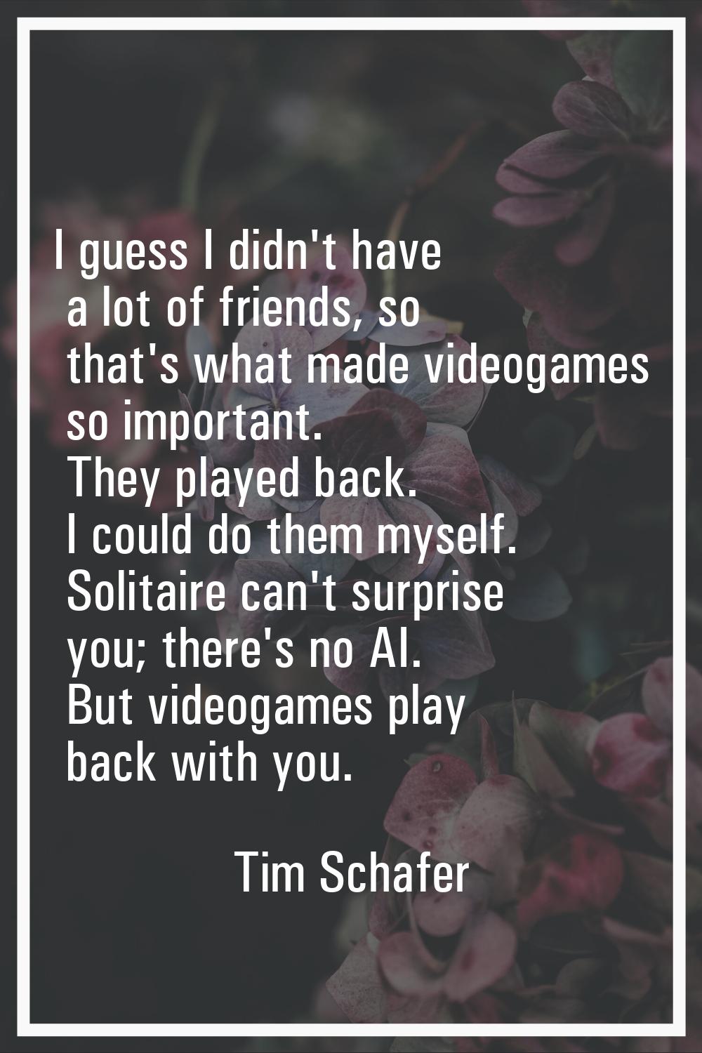 I guess I didn't have a lot of friends, so that's what made videogames so important. They played ba