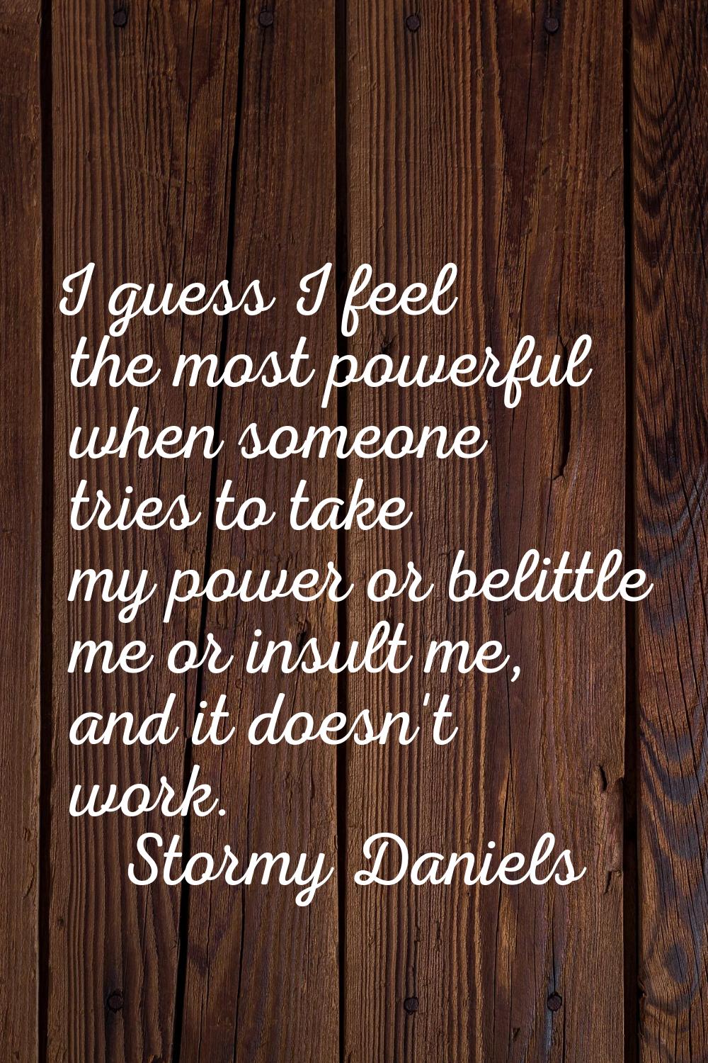 I guess I feel the most powerful when someone tries to take my power or belittle me or insult me, a