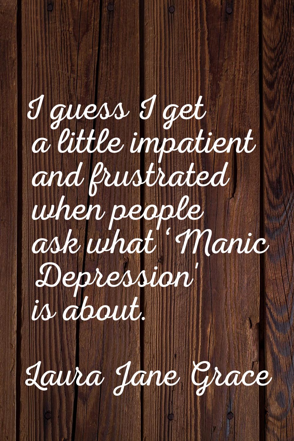 I guess I get a little impatient and frustrated when people ask what ‘Manic Depression' is about.