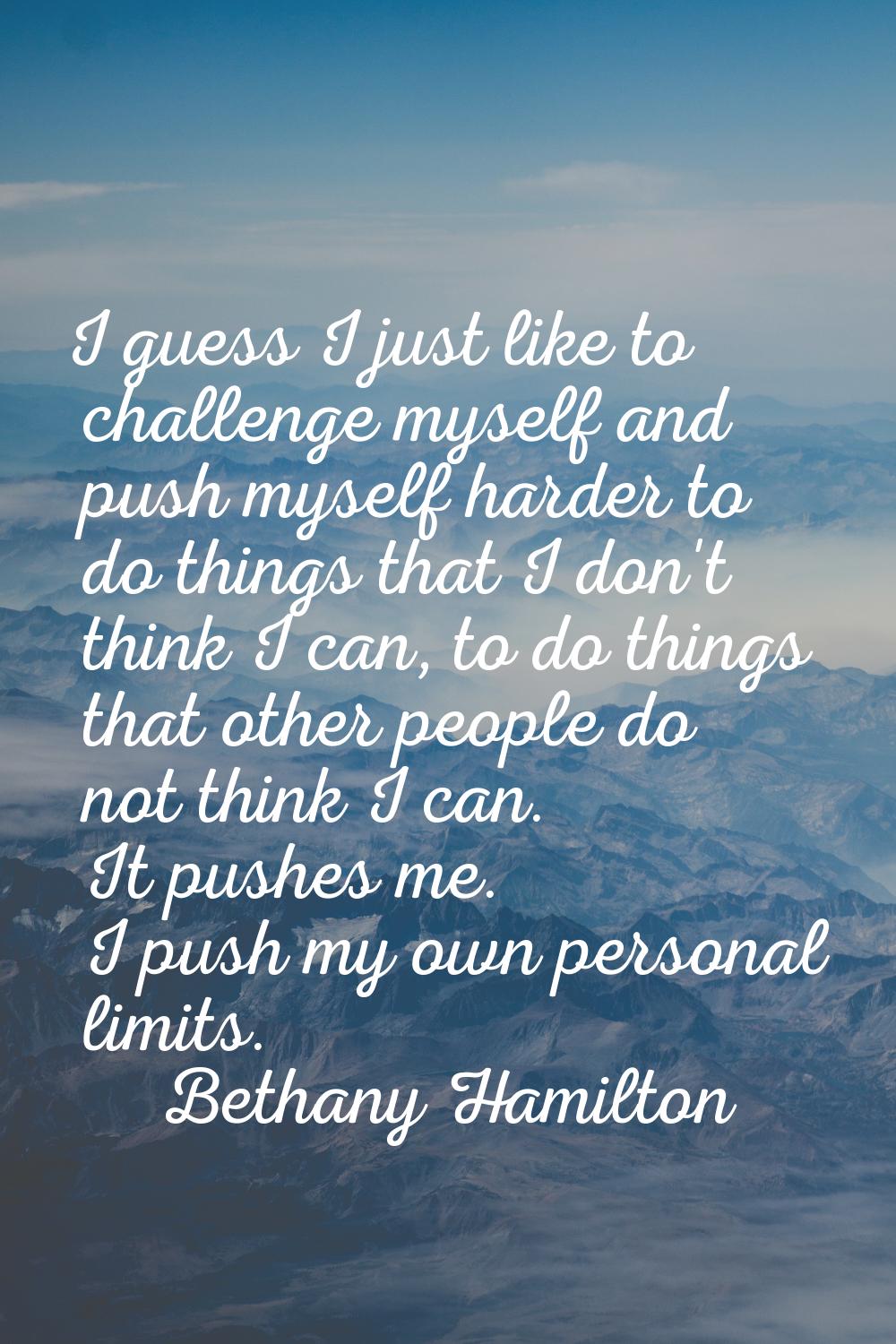 I guess I just like to challenge myself and push myself harder to do things that I don't think I ca