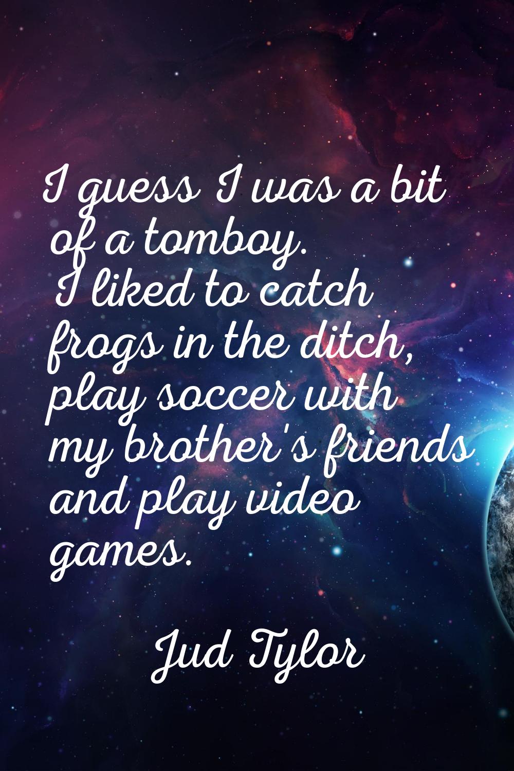 I guess I was a bit of a tomboy. I liked to catch frogs in the ditch, play soccer with my brother's