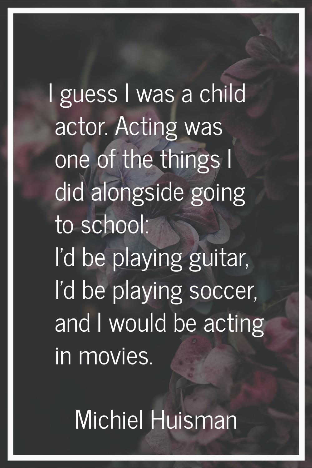 I guess I was a child actor. Acting was one of the things I did alongside going to school: I'd be p