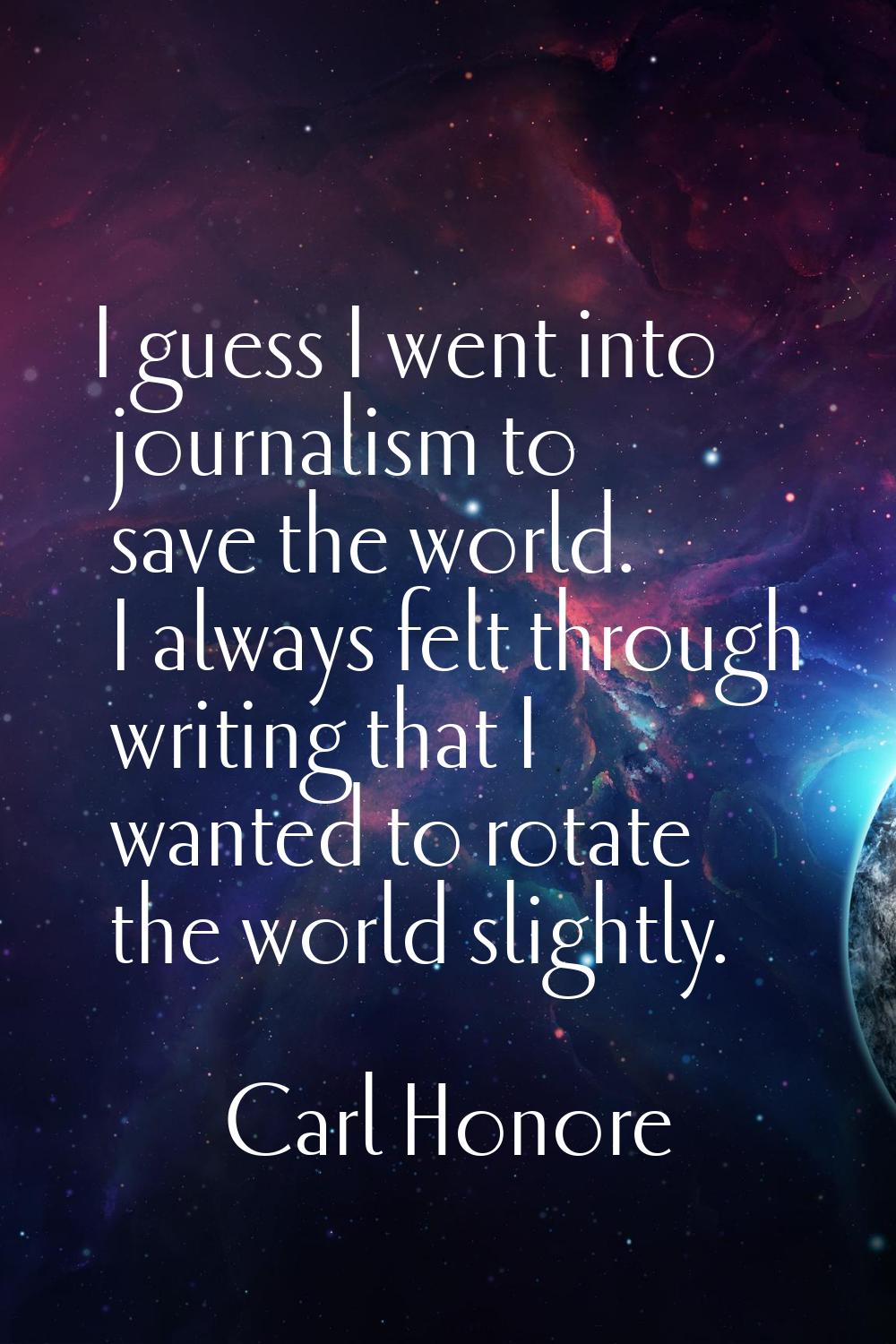 I guess I went into journalism to save the world. I always felt through writing that I wanted to ro