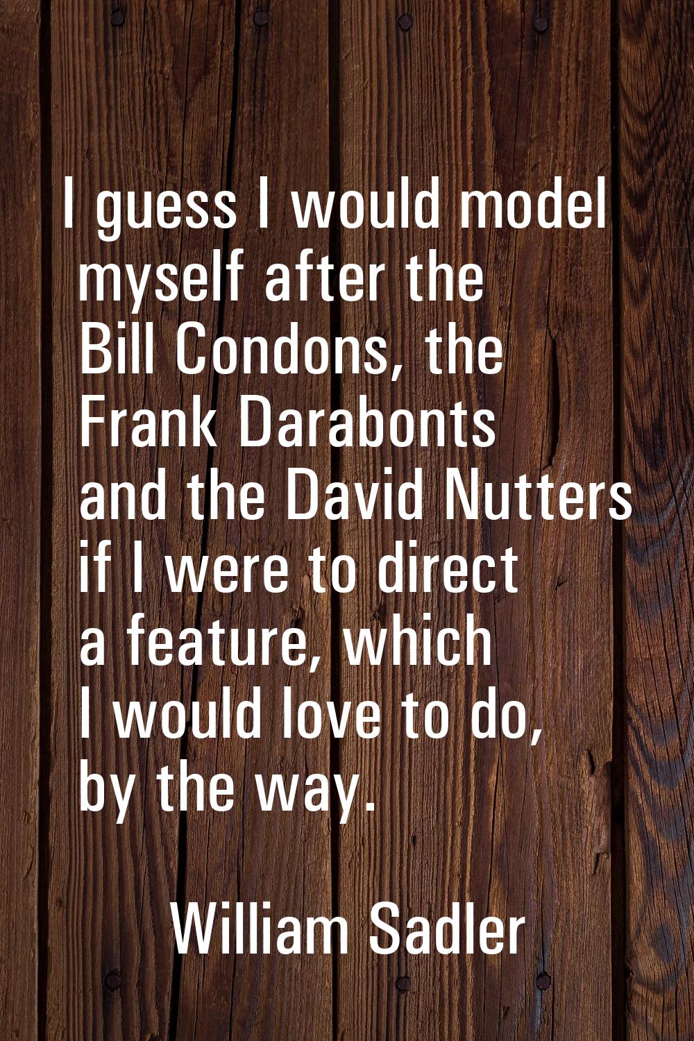 I guess I would model myself after the Bill Condons, the Frank Darabonts and the David Nutters if I