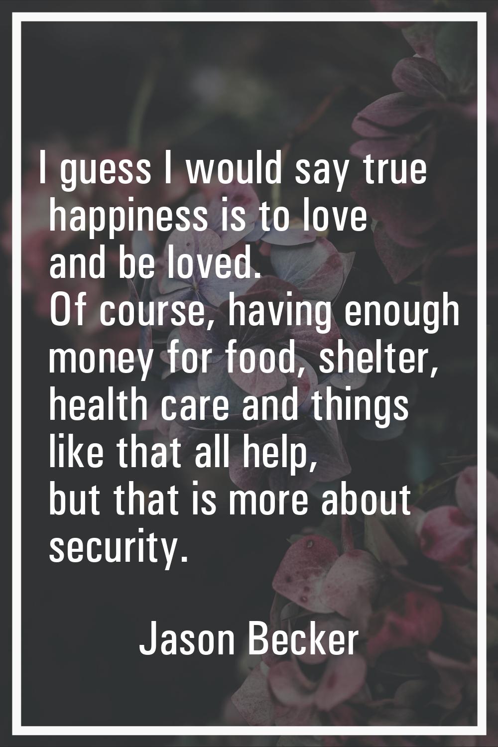 I guess I would say true happiness is to love and be loved. Of course, having enough money for food