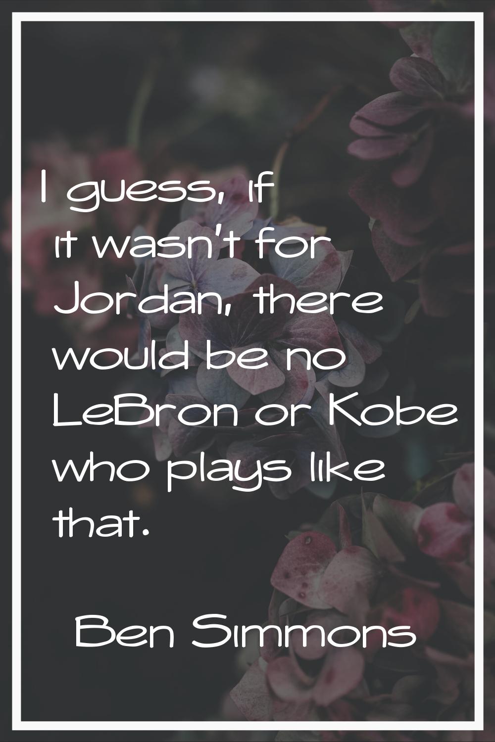 I guess, if it wasn't for Jordan, there would be no LeBron or Kobe who plays like that.