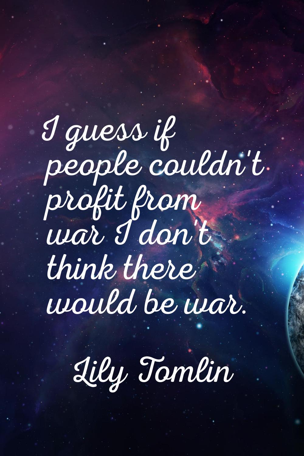 I guess if people couldn't profit from war I don't think there would be war.