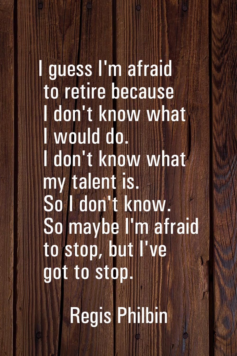 I guess I'm afraid to retire because I don't know what I would do. I don't know what my talent is. 