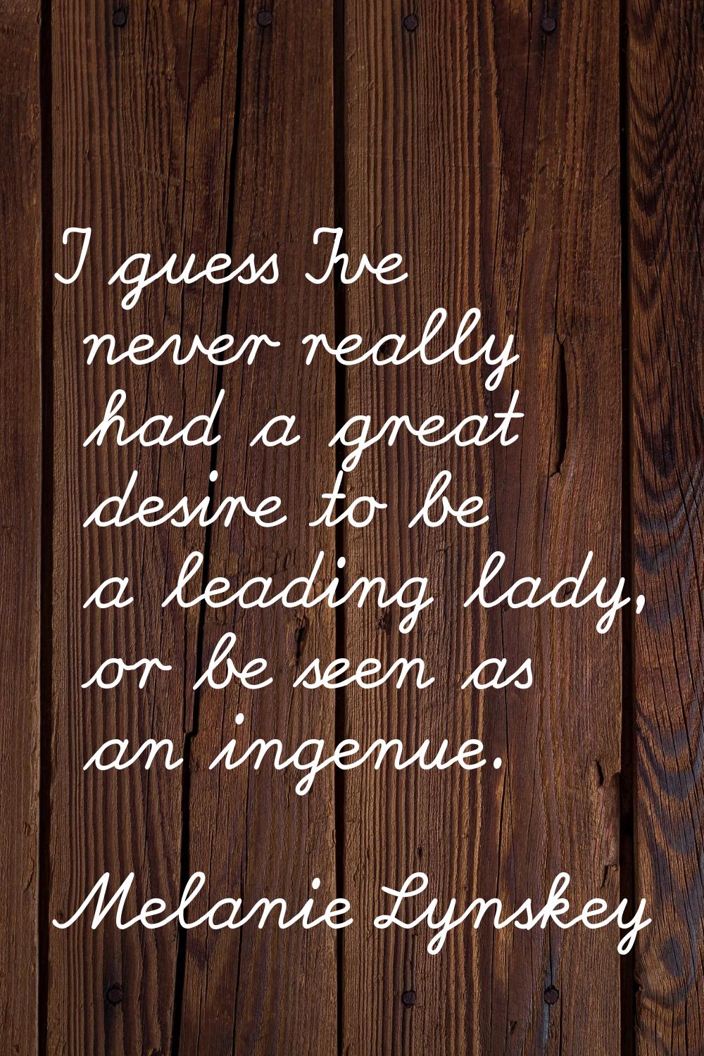I guess I've never really had a great desire to be a leading lady, or be seen as an ingenue.
