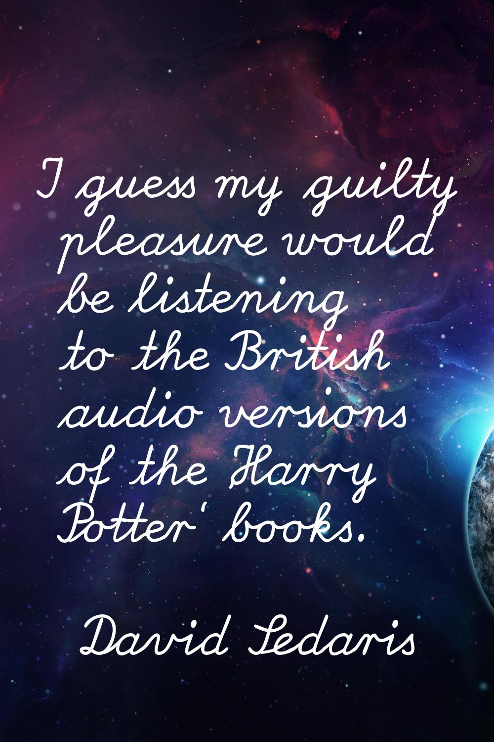 I guess my guilty pleasure would be listening to the British audio versions of the 'Harry Potter' b