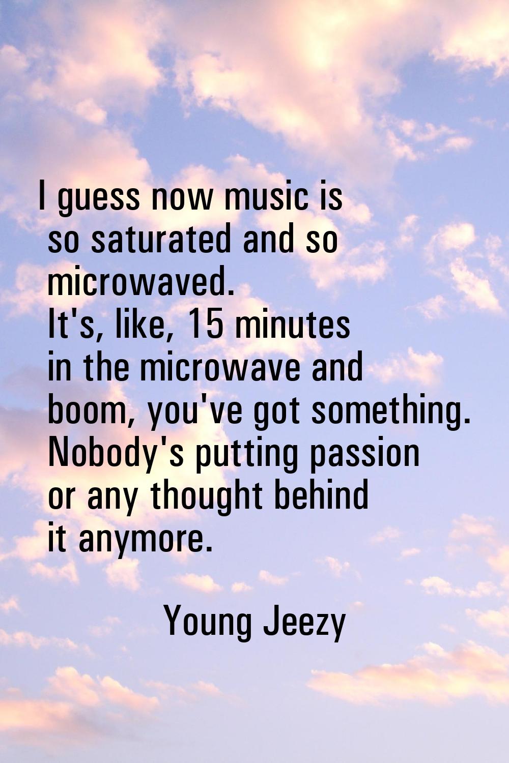 I guess now music is so saturated and so microwaved. It's, like, 15 minutes in the microwave and bo
