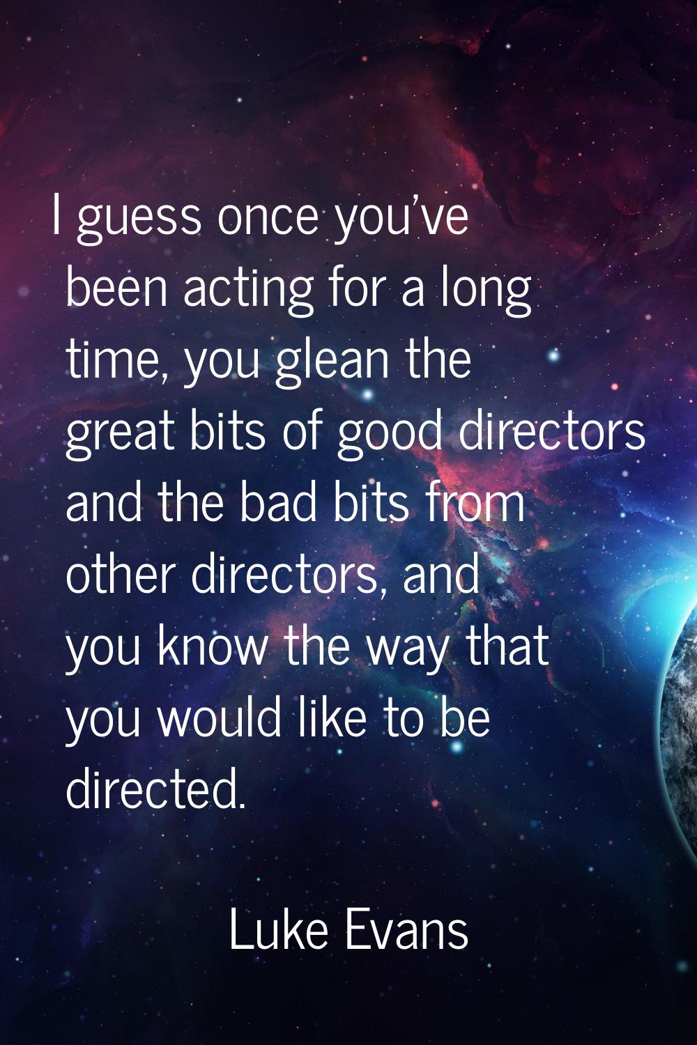 I guess once you've been acting for a long time, you glean the great bits of good directors and the