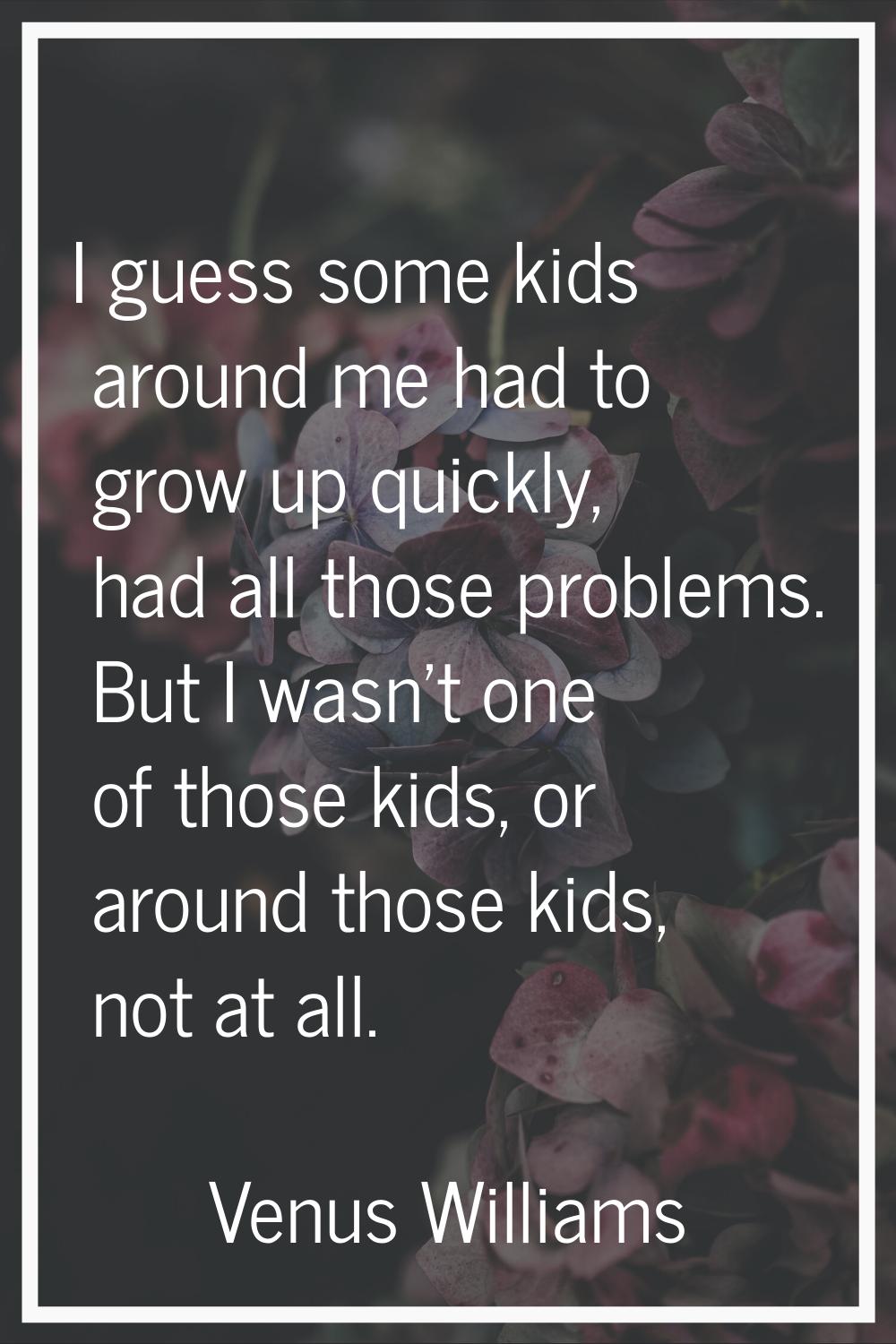 I guess some kids around me had to grow up quickly, had all those problems. But I wasn't one of tho