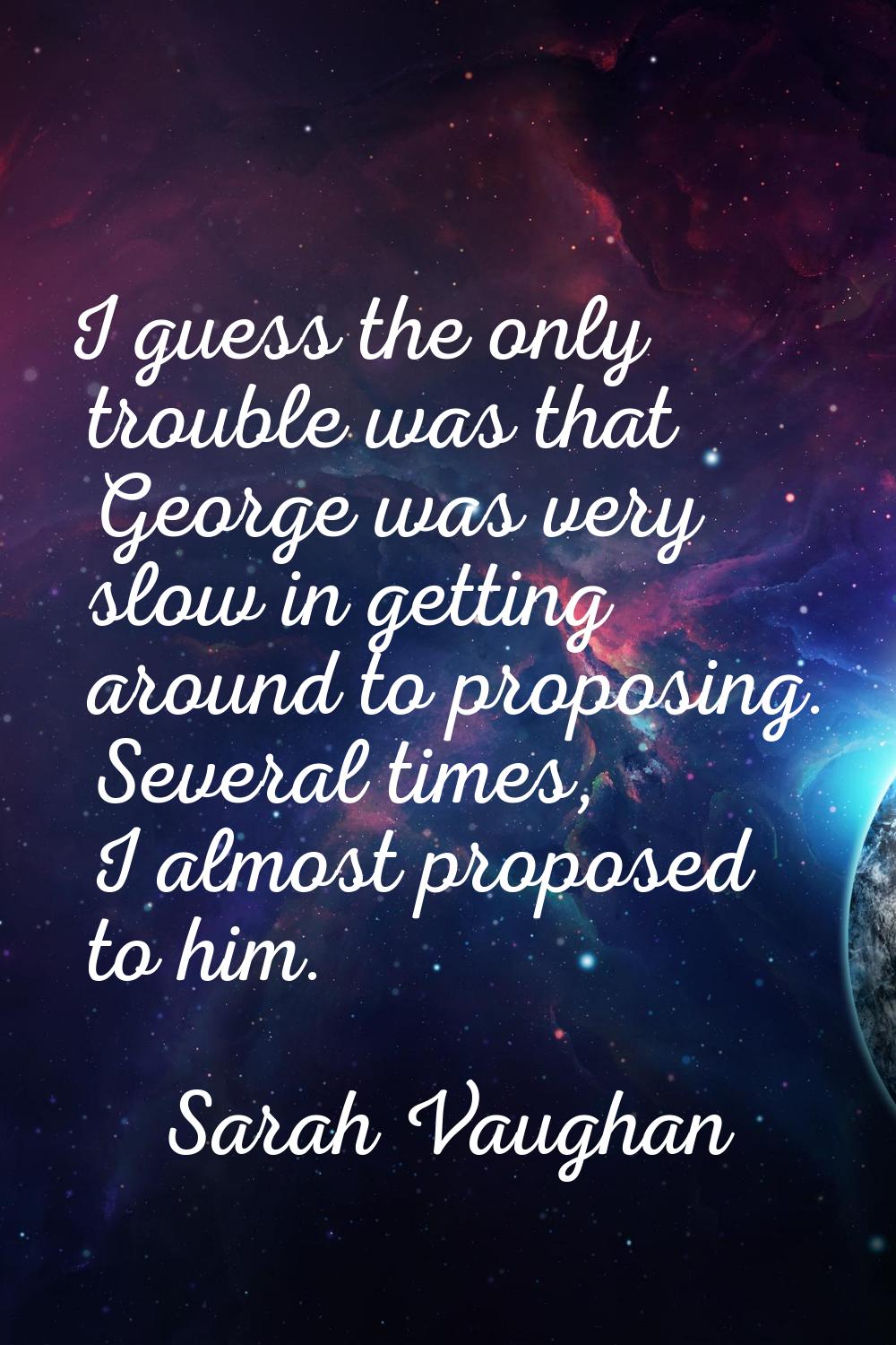 I guess the only trouble was that George was very slow in getting around to proposing. Several time