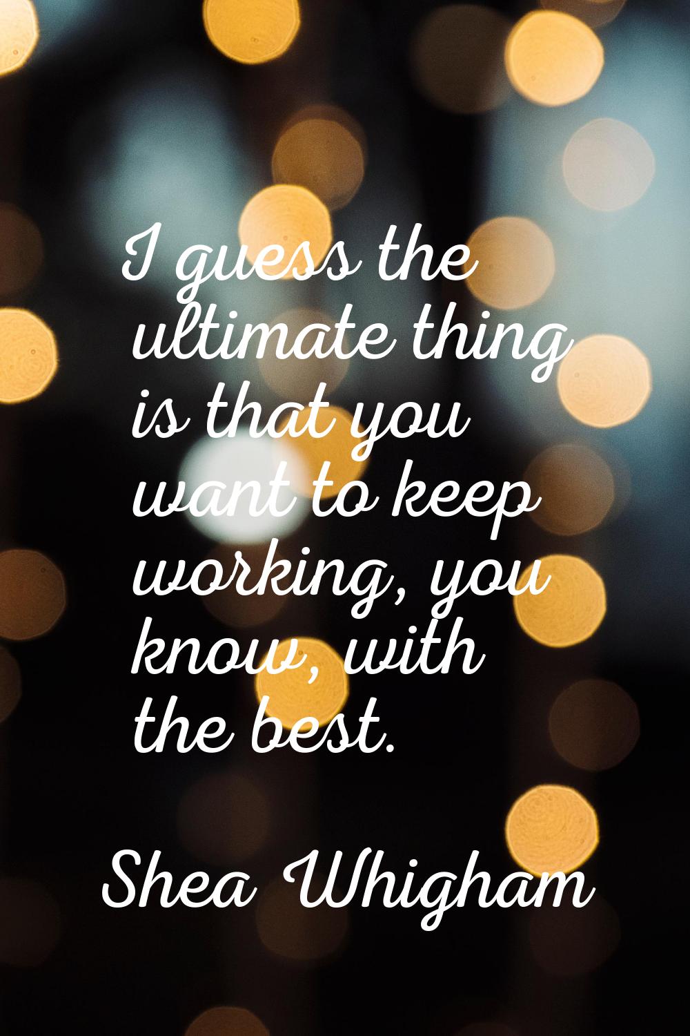 I guess the ultimate thing is that you want to keep working, you know, with the best.