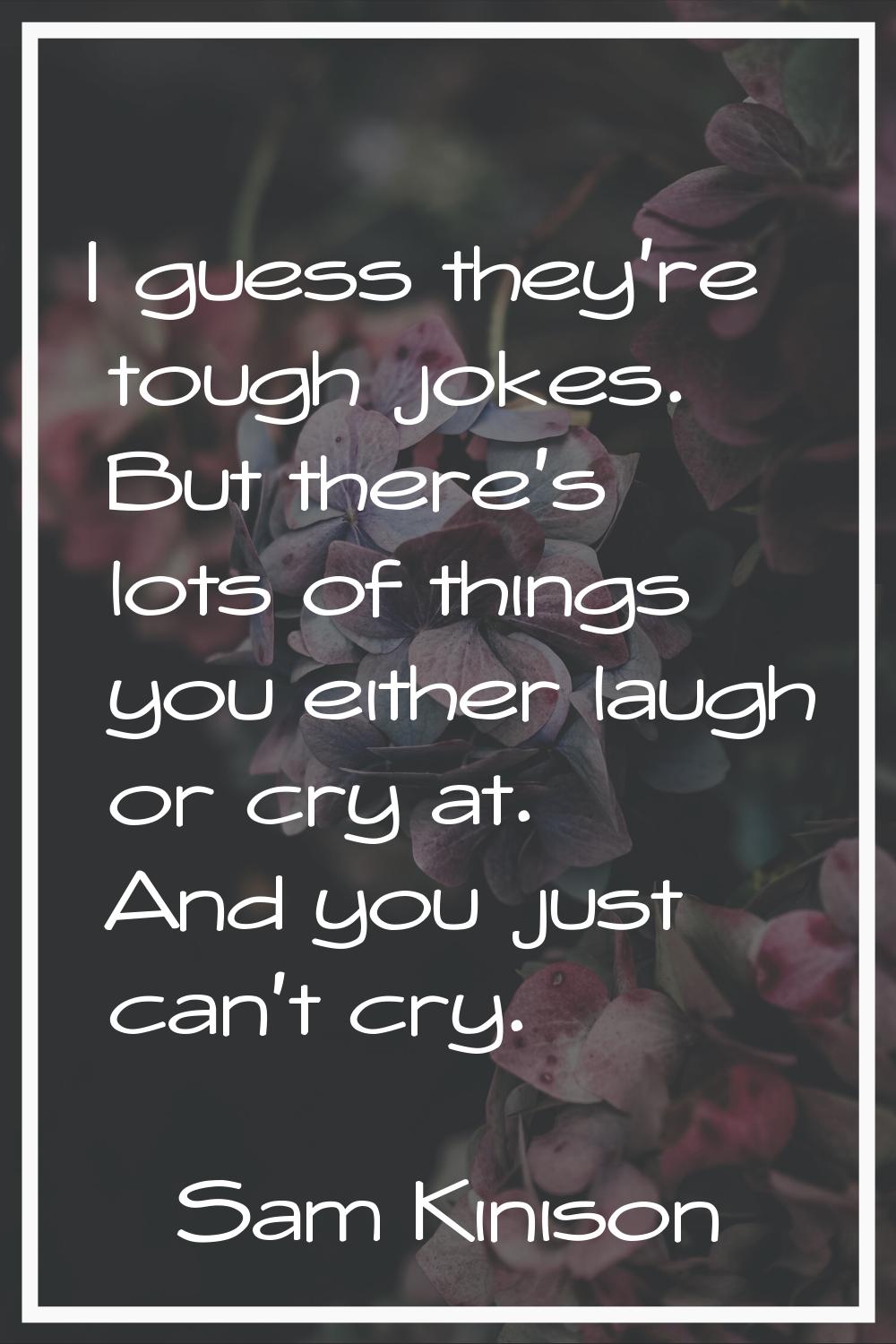 I guess they're tough jokes. But there's lots of things you either laugh or cry at. And you just ca