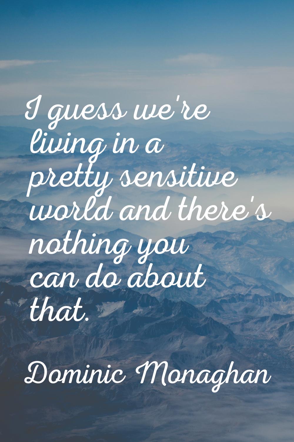 I guess we're living in a pretty sensitive world and there's nothing you can do about that.