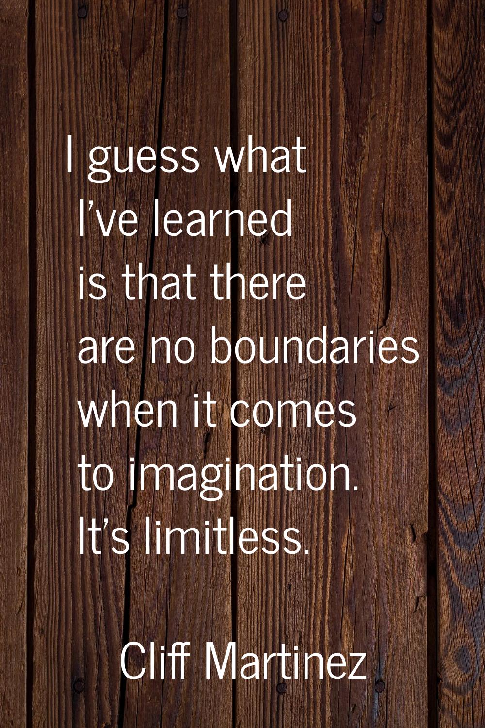 I guess what I've learned is that there are no boundaries when it comes to imagination. It's limitl