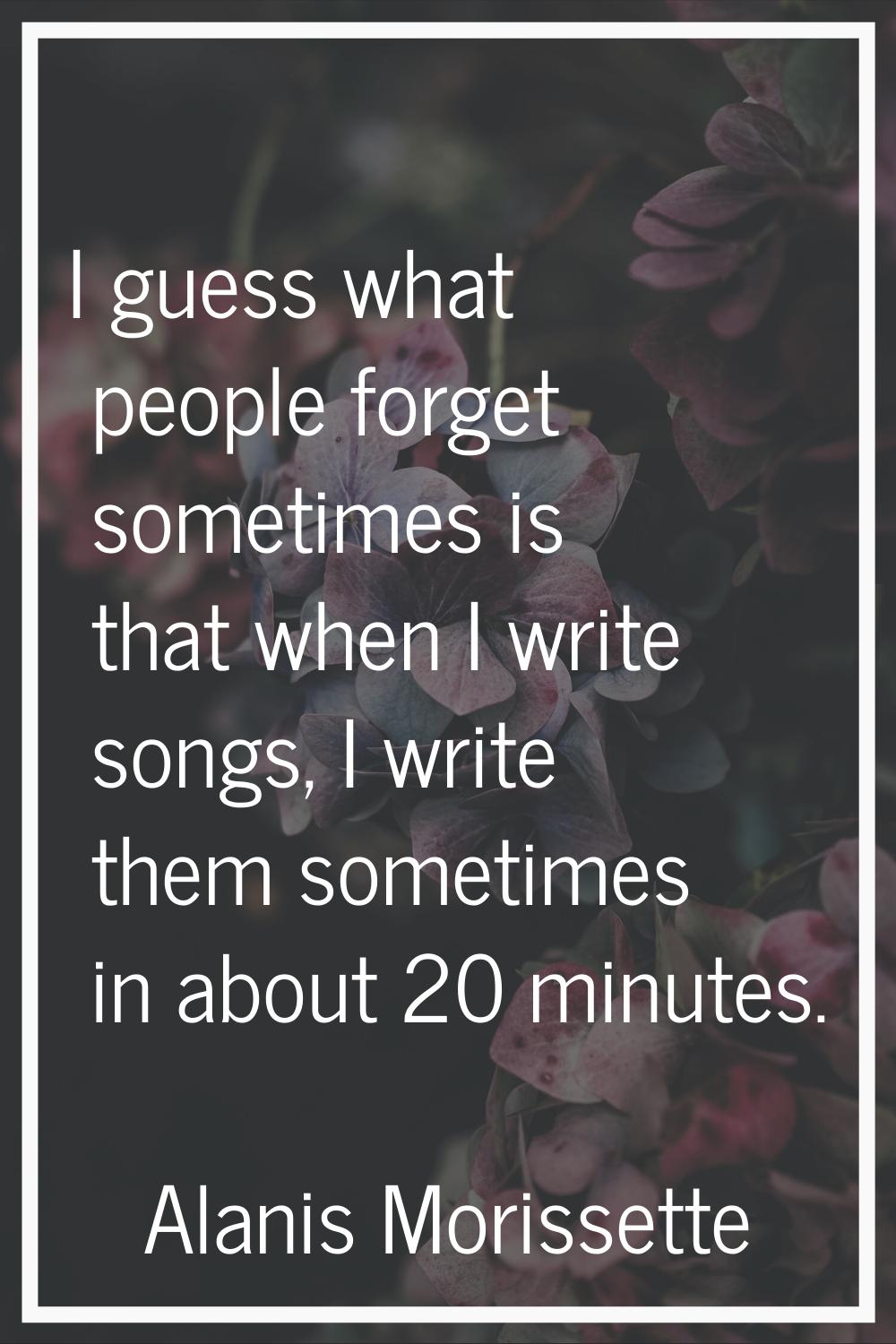 I guess what people forget sometimes is that when I write songs, I write them sometimes in about 20