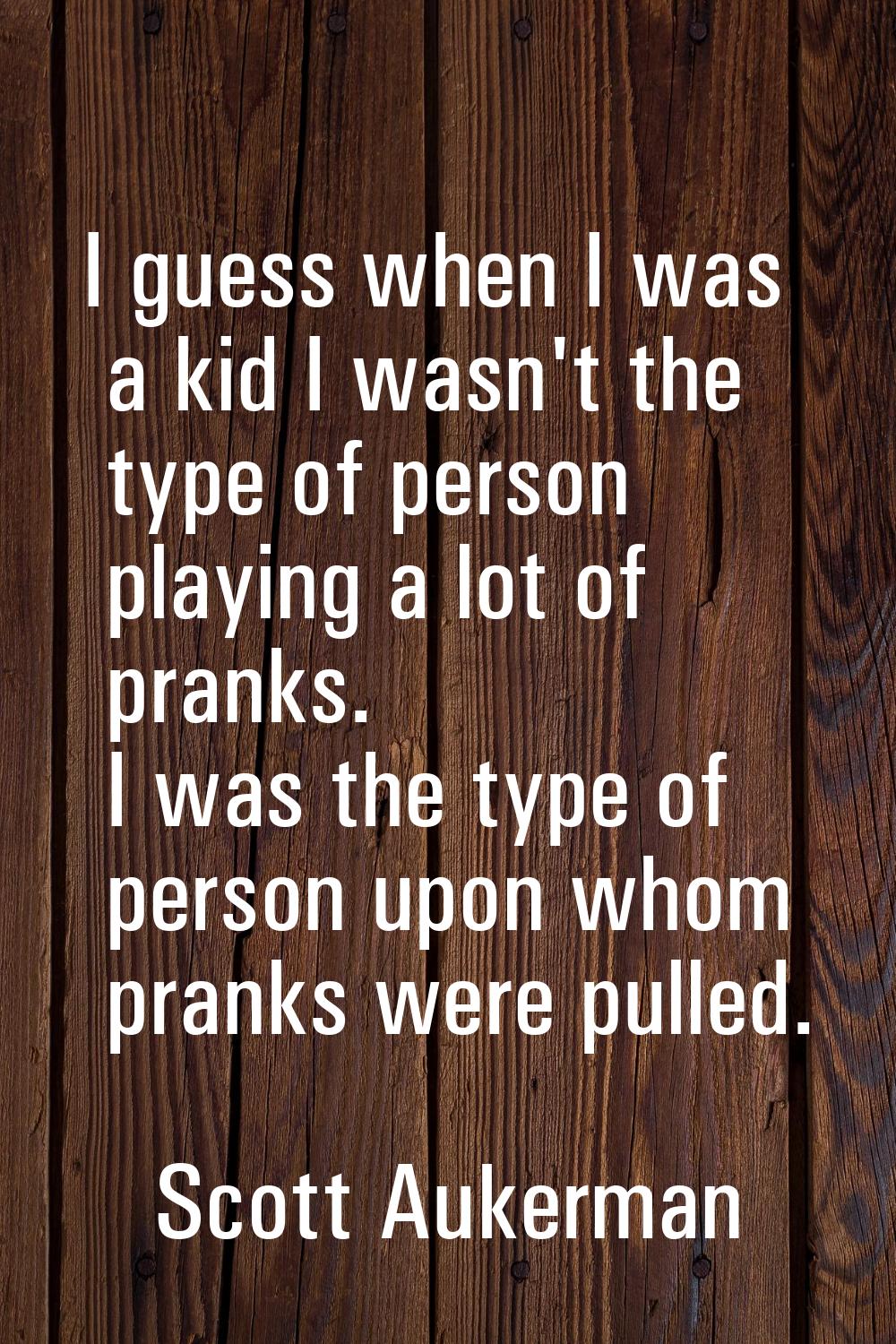 I guess when I was a kid I wasn't the type of person playing a lot of pranks. I was the type of per