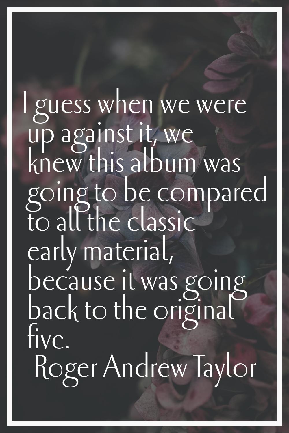I guess when we were up against it, we knew this album was going to be compared to all the classic 