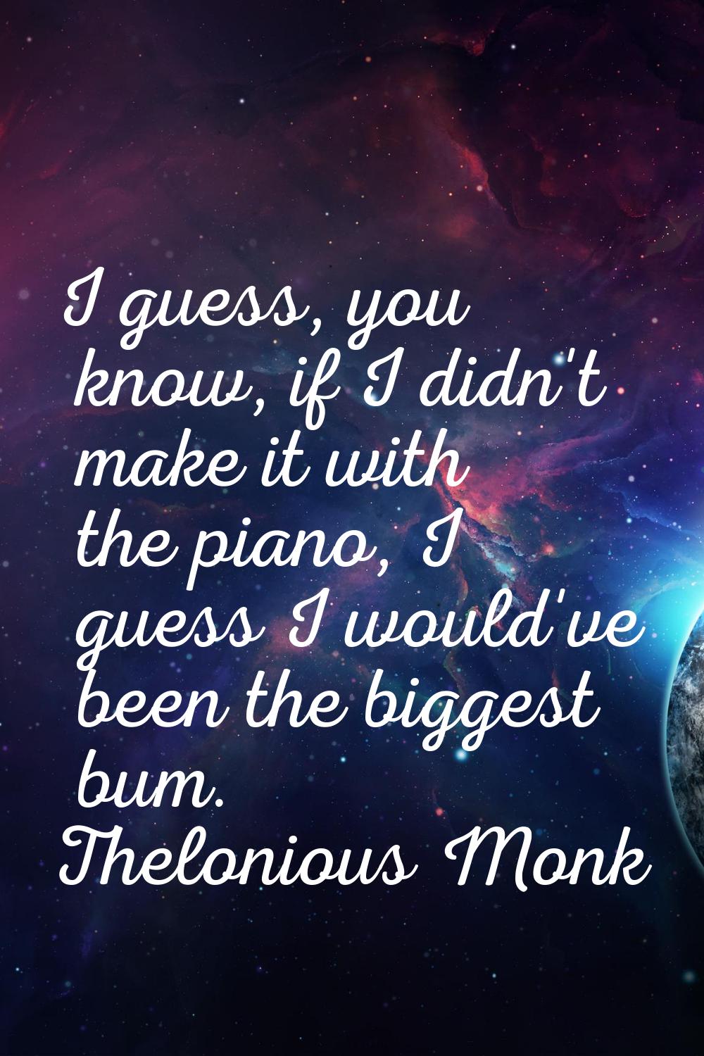 I guess, you know, if I didn't make it with the piano, I guess I would've been the biggest bum.