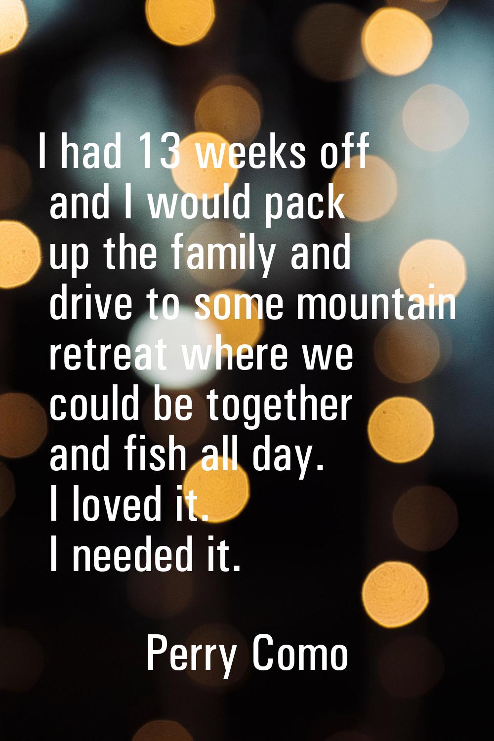 I had 13 weeks off and I would pack up the family and drive to some mountain retreat where we could